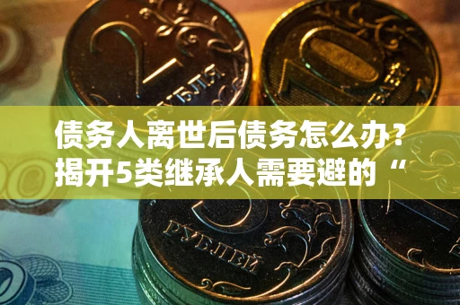 济南债务人离世后债务怎么办？揭开5类继承人需要避的“坑”