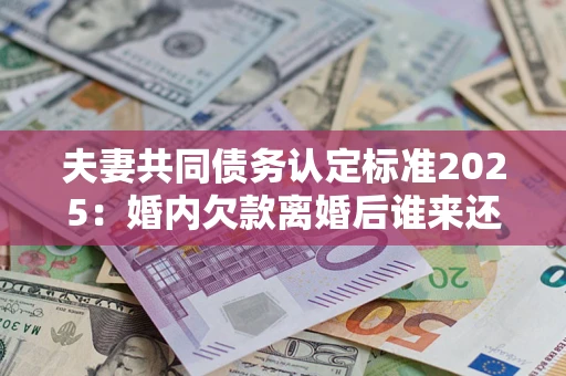 济南夫妻共同债务认定标准2025:婚内欠款离婚后谁来还? 济南夫妻共同债务认定标准2025:婚内欠款离婚后谁来还?