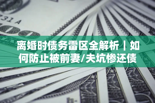 济南离婚时债务雷区全解析｜如何防止被前妻/夫坑惨还债？