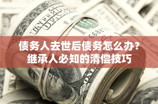 济南债务人去世后债务怎么办？继承人必知的清偿技巧