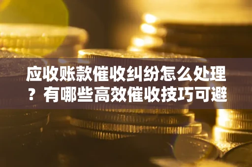 济南应收账款催收纠纷怎么处理？有哪些高效催收技巧可避免坏账？